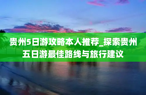 贵州5日游攻略本人推荐_探索贵州五日游最佳路线与旅行建议