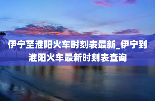 伊宁至淮阳火车时刻表最新_伊宁到淮阳火车最新时刻表查询