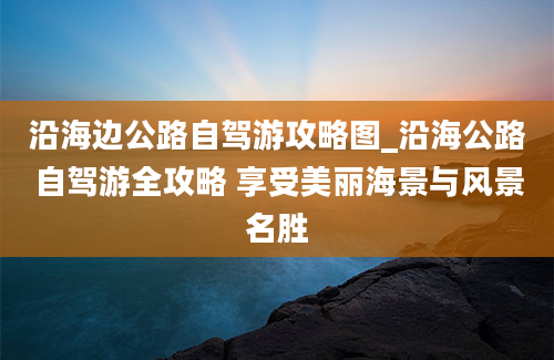 沿海边公路自驾游攻略图_沿海公路自驾游全攻略 享受美丽海景与风景名胜