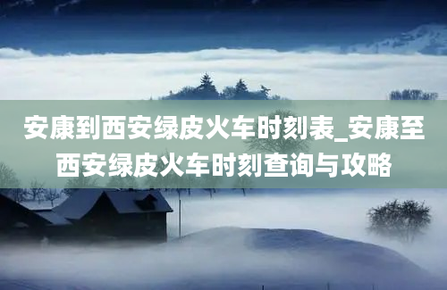 安康到西安绿皮火车时刻表_安康至西安绿皮火车时刻查询与攻略