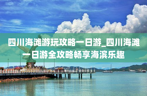 四川海滩游玩攻略一日游_四川海滩一日游全攻略畅享海滨乐趣