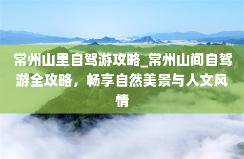 常州山里自驾游攻略_常州山间自驾游全攻略，畅享自然美景与人文风情