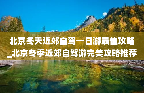 北京冬天近郊自驾一日游最佳攻略_北京冬季近郊自驾游完美攻略推荐