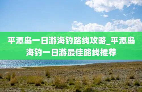 平潭岛一日游海钓路线攻略_平潭岛海钓一日游最佳路线推荐