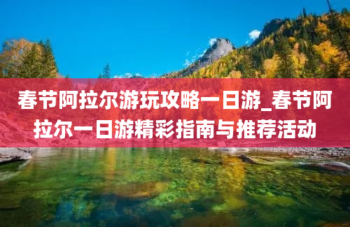 春节阿拉尔游玩攻略一日游_春节阿拉尔一日游精彩指南与推荐活动