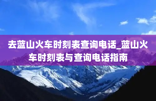 去蓝山火车时刻表查询电话_蓝山火车时刻表与查询电话指南