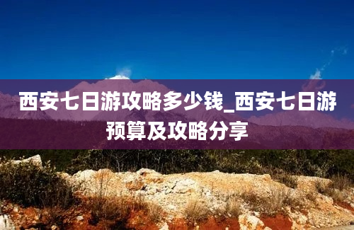 西安七日游攻略多少钱_西安七日游预算及攻略分享