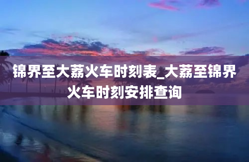 锦界至大荔火车时刻表_大荔至锦界火车时刻安排查询