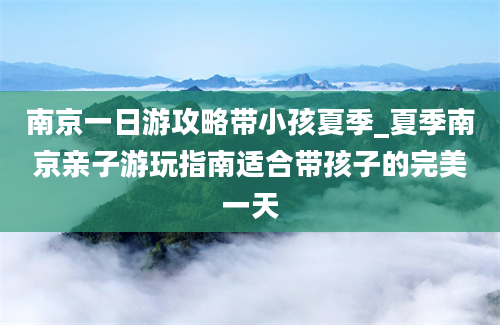 南京一日游攻略带小孩夏季_夏季南京亲子游玩指南适合带孩子的完美一天