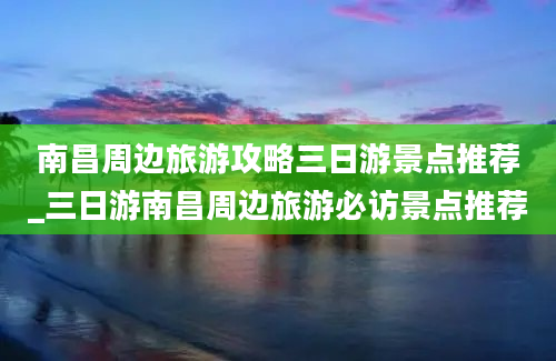 南昌周边旅游攻略三日游景点推荐_三日游南昌周边旅游必访景点推荐