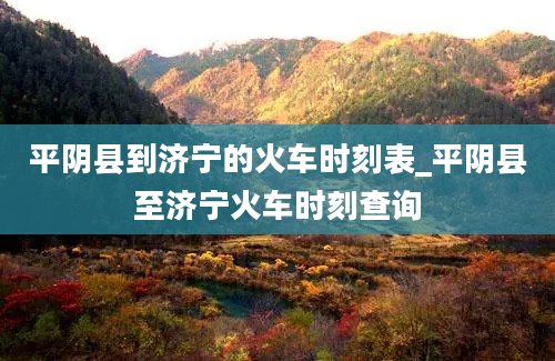 平阴县到济宁的火车时刻表_平阴县至济宁火车时刻查询