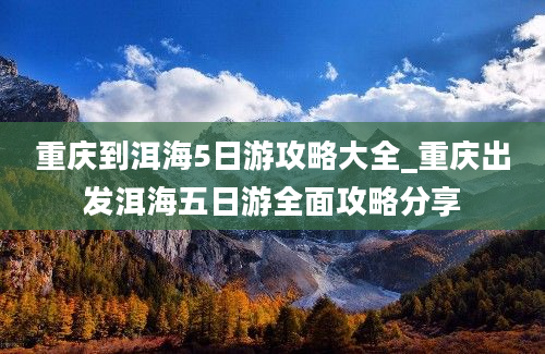 重庆到洱海5日游攻略大全_重庆出发洱海五日游全面攻略分享