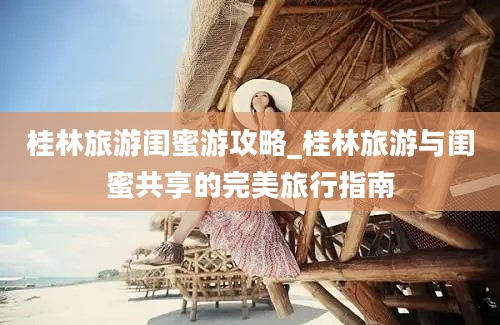 桂林旅游闺蜜游攻略_桂林旅游与闺蜜共享的完美旅行指南