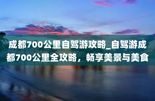 成都700公里自驾游攻略_自驾游成都700公里全攻略，畅享美景与美食