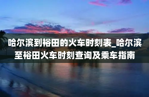 哈尔滨到裕田的火车时刻表_哈尔滨至裕田火车时刻查询及乘车指南