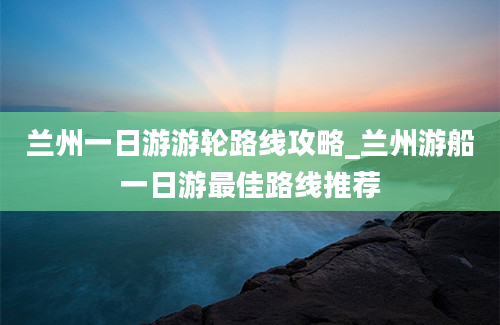 兰州一日游游轮路线攻略_兰州游船一日游最佳路线推荐