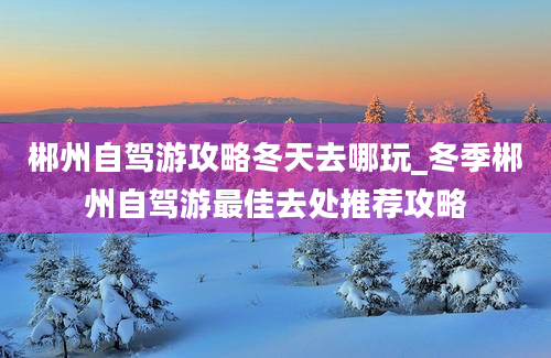 郴州自驾游攻略冬天去哪玩_冬季郴州自驾游最佳去处推荐攻略