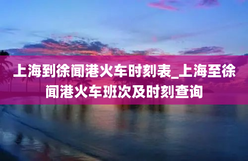 上海到徐闻港火车时刻表_上海至徐闻港火车班次及时刻查询