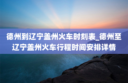 德州到辽宁盖州火车时刻表_德州至辽宁盖州火车行程时间安排详情