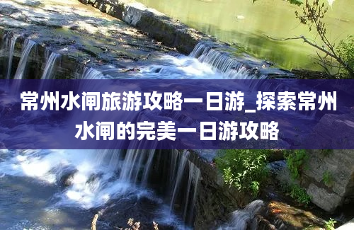 常州水闸旅游攻略一日游_探索常州水闸的完美一日游攻略