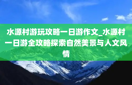 水源村游玩攻略一日游作文_水源村一日游全攻略探索自然美景与人文风情