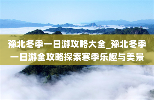 豫北冬季一日游攻略大全_豫北冬季一日游全攻略探索寒季乐趣与美景