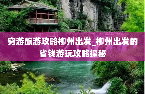 穷游旅游攻略柳州出发_柳州出发的省钱游玩攻略探秘