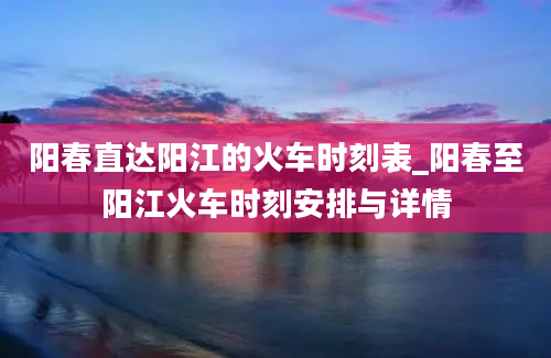 阳春直达阳江的火车时刻表_阳春至阳江火车时刻安排与详情