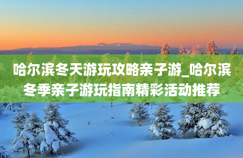 哈尔滨冬天游玩攻略亲子游_哈尔滨冬季亲子游玩指南精彩活动推荐