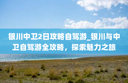 银川中卫2日攻略自驾游_银川与中卫自驾游全攻略，探索魅力之旅