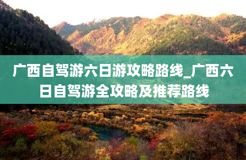 广西自驾游六日游攻略路线_广西六日自驾游全攻略及推荐路线