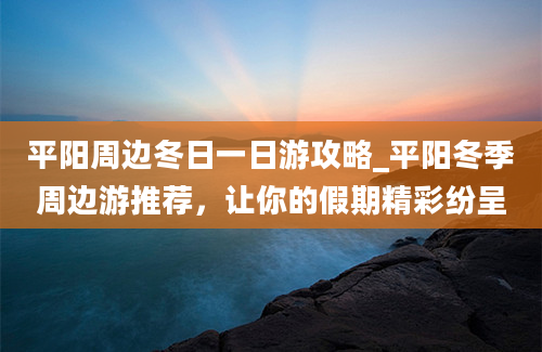 平阳周边冬日一日游攻略_平阳冬季周边游推荐，让你的假期精彩纷呈