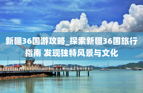 新疆36国游攻略_探索新疆36国旅行指南 发现独特风景与文化