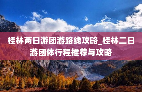 桂林两日游团游路线攻略_桂林二日游团体行程推荐与攻略