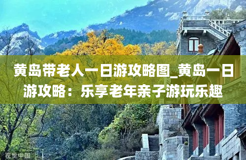 黄岛带老人一日游攻略图_黄岛一日游攻略：乐享老年亲子游玩乐趣