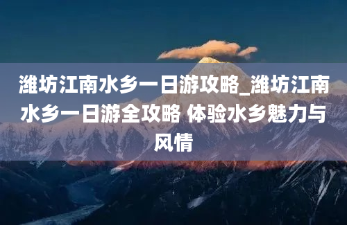 潍坊江南水乡一日游攻略_潍坊江南水乡一日游全攻略 体验水乡魅力与风情