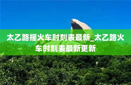 太乙路摇火车时刻表最新_太乙路火车时刻表最新更新