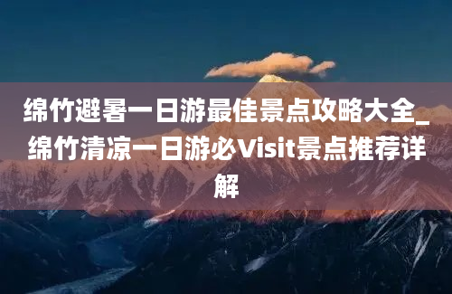 绵竹避暑一日游最佳景点攻略大全_绵竹清凉一日游必Visit景点推荐详解