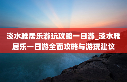 淡水雅居乐游玩攻略一日游_淡水雅居乐一日游全面攻略与游玩建议