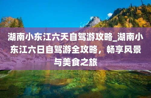 湖南小东江六天自驾游攻略_湖南小东江六日自驾游全攻略，畅享风景与美食之旅