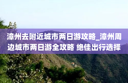 漳州去附近城市两日游攻略_漳州周边城市两日游全攻略 绝佳出行选择