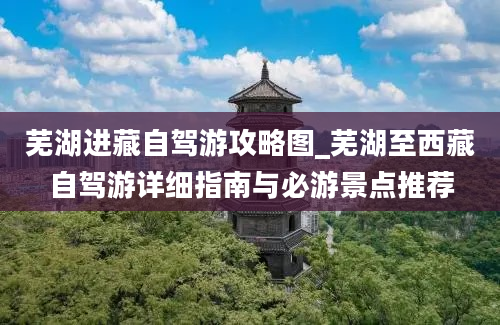 芜湖进藏自驾游攻略图_芜湖至西藏自驾游详细指南与必游景点推荐