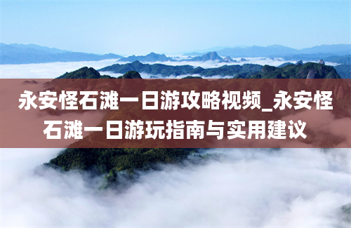 永安怪石滩一日游攻略视频_永安怪石滩一日游玩指南与实用建议