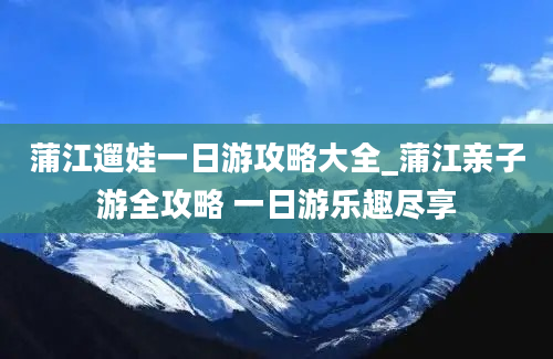 蒲江遛娃一日游攻略大全_蒲江亲子游全攻略 一日游乐趣尽享