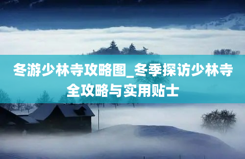 冬游少林寺攻略图_冬季探访少林寺全攻略与实用贴士