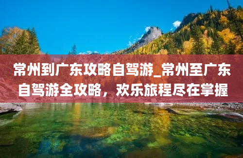 常州到广东攻略自驾游_常州至广东自驾游全攻略，欢乐旅程尽在掌握