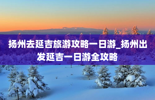 扬州去延吉旅游攻略一日游_扬州出发延吉一日游全攻略