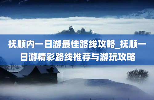 抚顺内一日游最佳路线攻略_抚顺一日游精彩路线推荐与游玩攻略