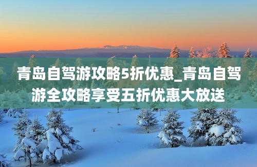 青岛自驾游攻略5折优惠_青岛自驾游全攻略享受五折优惠大放送