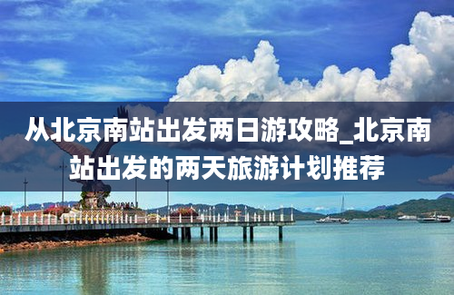 从北京南站出发两日游攻略_北京南站出发的两天旅游计划推荐